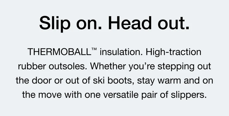Slip on. Head out. THERMOBALL™ insulation. High-traction rubber outsoles. Whether you're stepping out he door or out of ski boots, stay warm and on the move with one versatile pair of slippers.