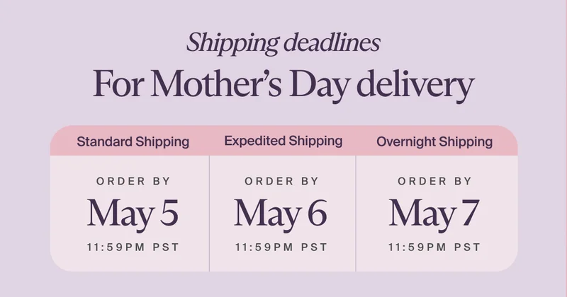 Shipping deadlines For Mother’s Day delivery | Standard Shipping - ORDER BY May 5 - 11:59 PST | Expedited Shipping - ORDER BY May 6 - 11:59PM PST | Overnight Shipping - ORDER BY May 7 - 11:59PM PST