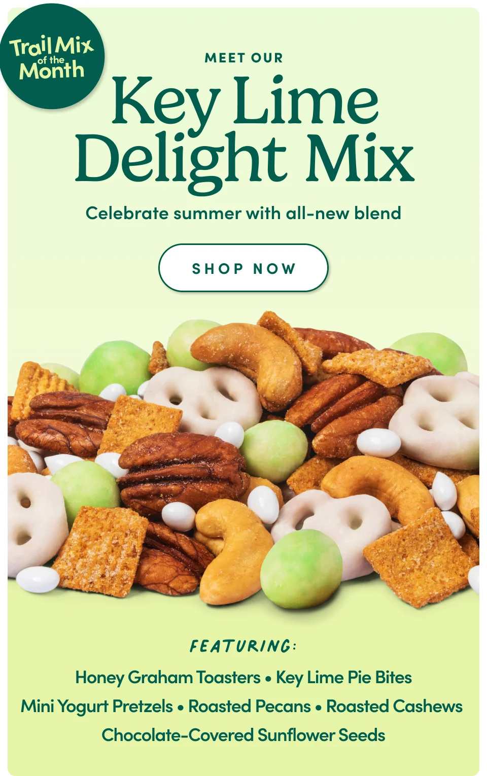 Meet Our Key Lime Delight Mix Celebrate summer with all-new blend SHOP NOW Featuring: Honey Graham Toasters • Key Lime Pie Bites Mini Yogurt Pretzels • Roasted Pecans • Roasted Cashews Chocolate-Covered Sunflower Seeds