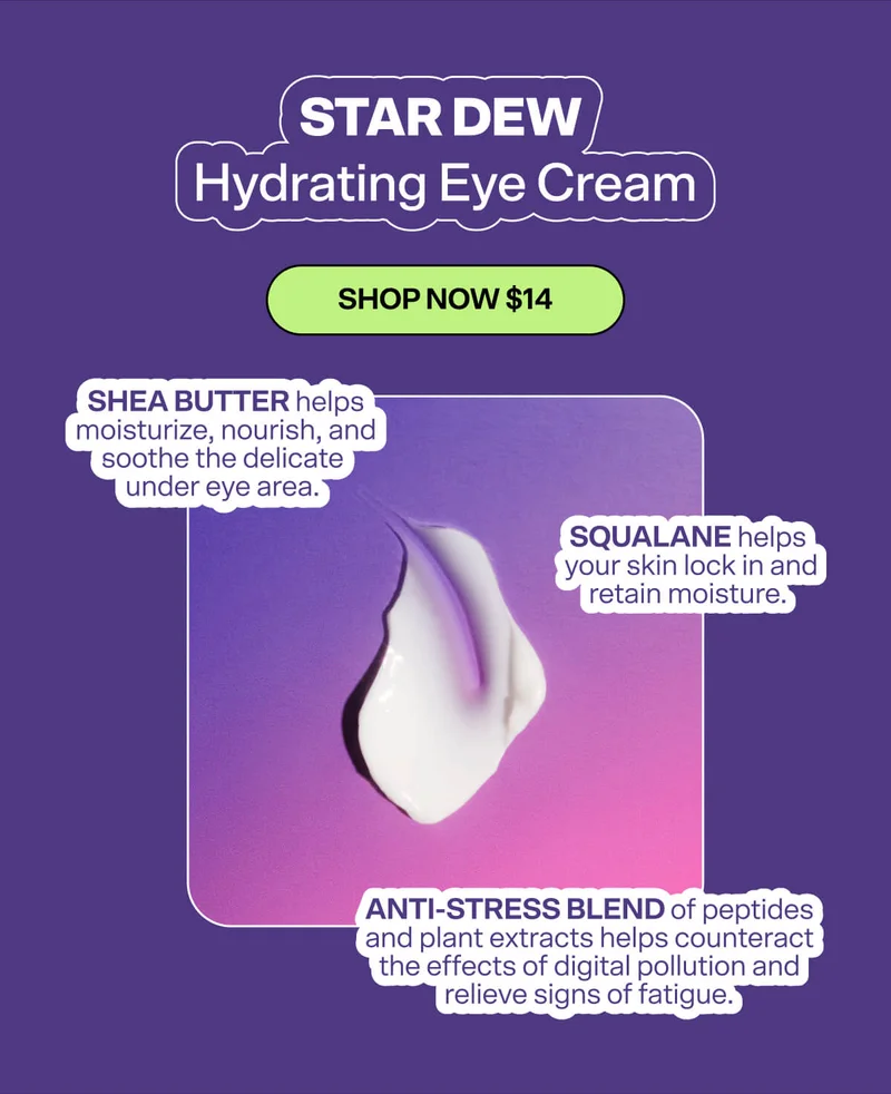 Star Dew Hydrating Eye Cream [SHOP NOW $14]&nbsp; Shea Butter helps moisturize, nourish, and soothe the delicate under eye area.&nbsp; Squalane helps your skin lock in and retain moisture.&nbsp; Anti-Stress Blend of peptides and plant extracts helps counteract the effects of digital pollution and relieve signs of fatigue.