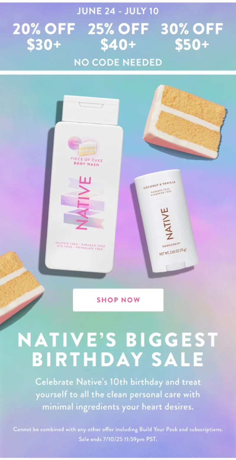 JUNE 24 - JULY 10 20% OFF $30+ 25% OFF $40+ 30% OFF $50+ NO CODE NEEDED SHOP NOW NATIVE'S BIGGEST BIRTHDAY SALE Celebrate Native's 10th birthday and treat yourself to all the clean personal care with minimal ingredients your heart desires. Cannot be combined with any other offer including Build Your Pack and subscriptions. Sale ends 7/10/25 11:59pm PST.