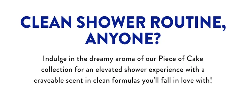 CLEAN SHOWER ROUTINE, ANYONE? Indulge in the dreamy aroma of our Piece of Cake collection for an elevated shower experience with a craveable scent in clean formulas you'll fall in love with!