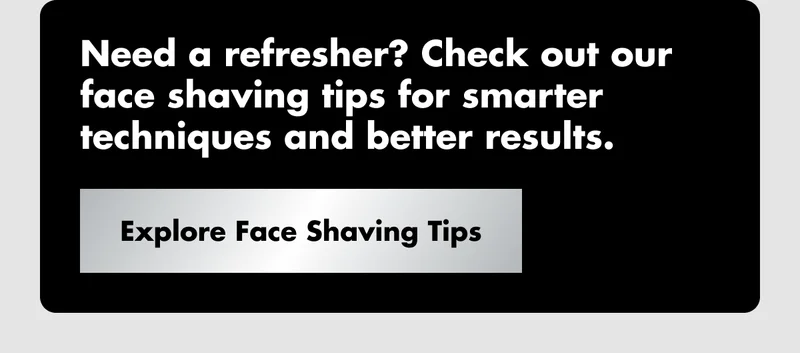 Need a refresher? Check out our face shaving tips for smarter techniques and better results. Explore Face Shaving Tips