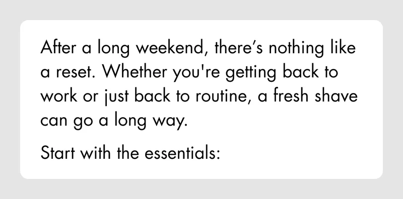 After a long weekend, there’s nothing like a reset. Whether you're getting back to work or just back to routine, a fresh shave can go a long way. Start with the essentials: