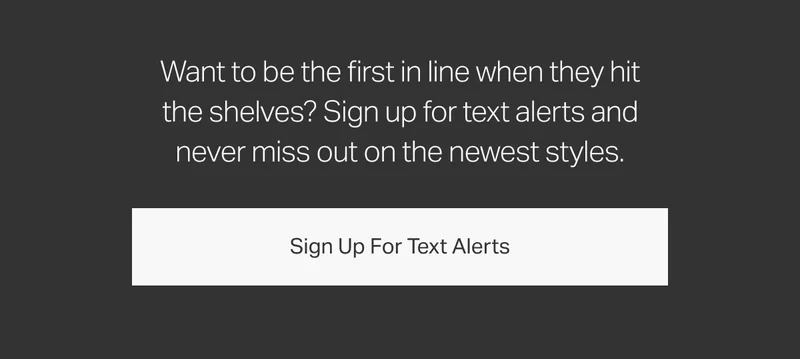 Want to be the first in line when they hit the shelves? Sign up for text alerts and never miss out on the newest styles.