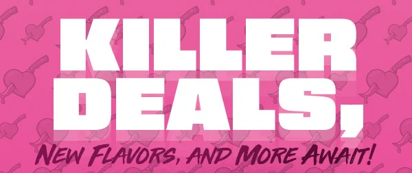 KILLER DEALS, NEW FLAVORS, AND MORE AWAIT!