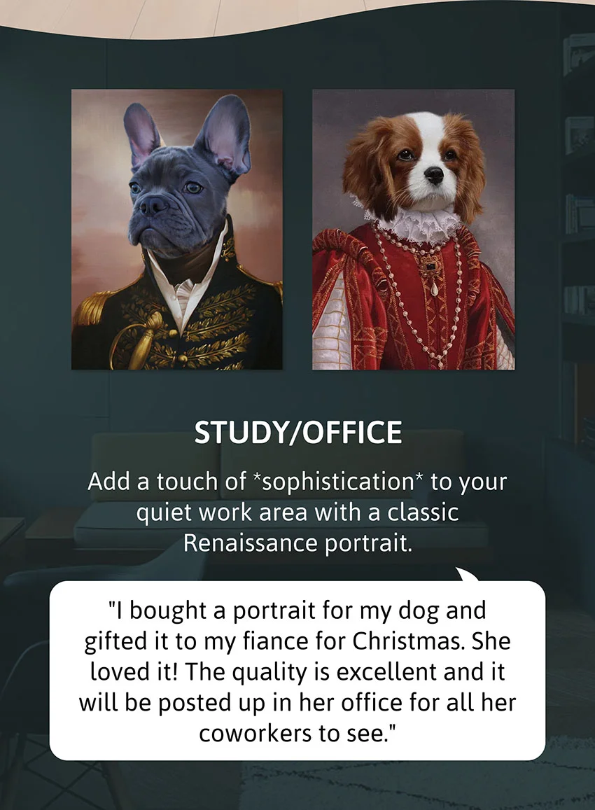 Study/ Office - Add a touch of *sophistication* to your quiet work area with a classic Renaissance portrait.  Review: "I bought a portrait for my dog and gifted it to my fiance for Christmas. She loved it! The quality is excellent and it will be posted up in her office for all her coworkers to see."