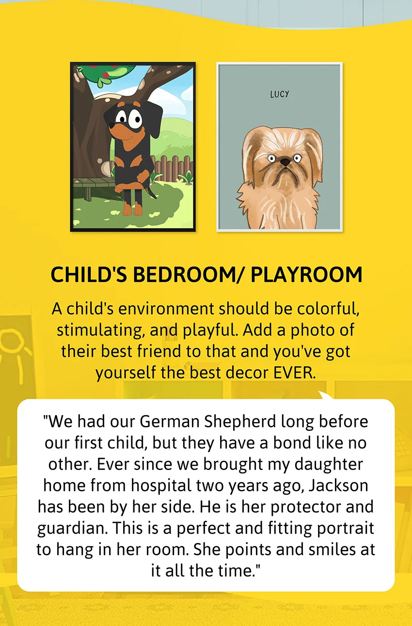 Child's Bedroom/ Playroom - A child's environment should be colorful, stimulating, and playful. Add a photo of their best friend to that and you've got yourself the best decor EVER.  Review: "We had our German Shepherd long before our first child, but they have a bond like no other. Ever since we brought my daughter home from hospital two years ago, Jackson has been by her side. He is her protector and guardian. This is a perfect and fitting portrait to hang in her room. She points and smiles at it all the time."
