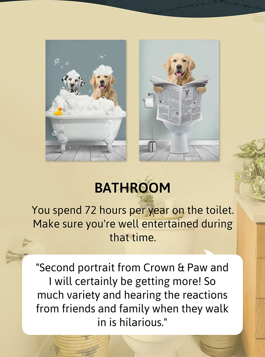 Bathroom - You spend 72 hours per year on the toilet. Make sure you're well entertained during that time.  Review: "Second portrait from Crown & Paw and I will certainly be getting more! So much variety and hearing the reactions from friends and family when they walk in is hilarious."