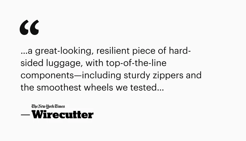 …a great-looking, resilient piece of hard-sided luggage, with top-of-the-line components—including sturdy zippers and the smoothest wheels we tested…“ —Wirecutter