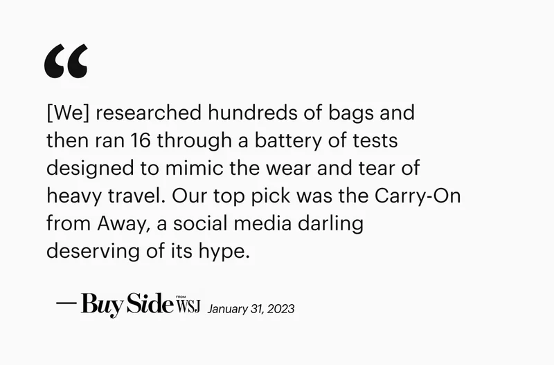 [We] researched hundreds of bags and then ran 16 through a battery of tests designed to mimic the wear and tear of heavy travel. Our top pick was the Carry-On from Away, a social media darling deserving of its hype. —WSJ Buy Side