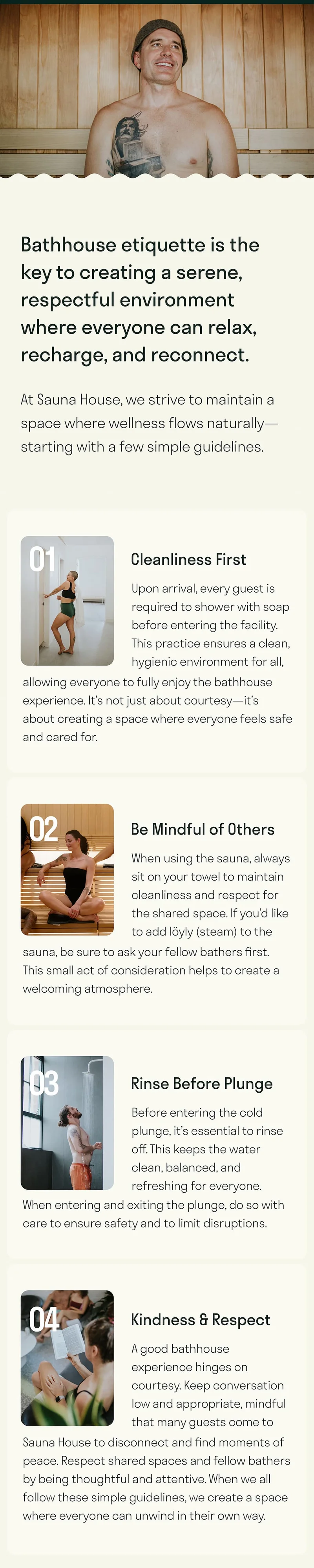 Bathhouse etiquette is the key to creating a serene, respectful environment where everyone can relax, recharge, and reconnect.  At Sauna House, we strive to maintain a space where wellness flows naturally—starting with a few simple guidelines.