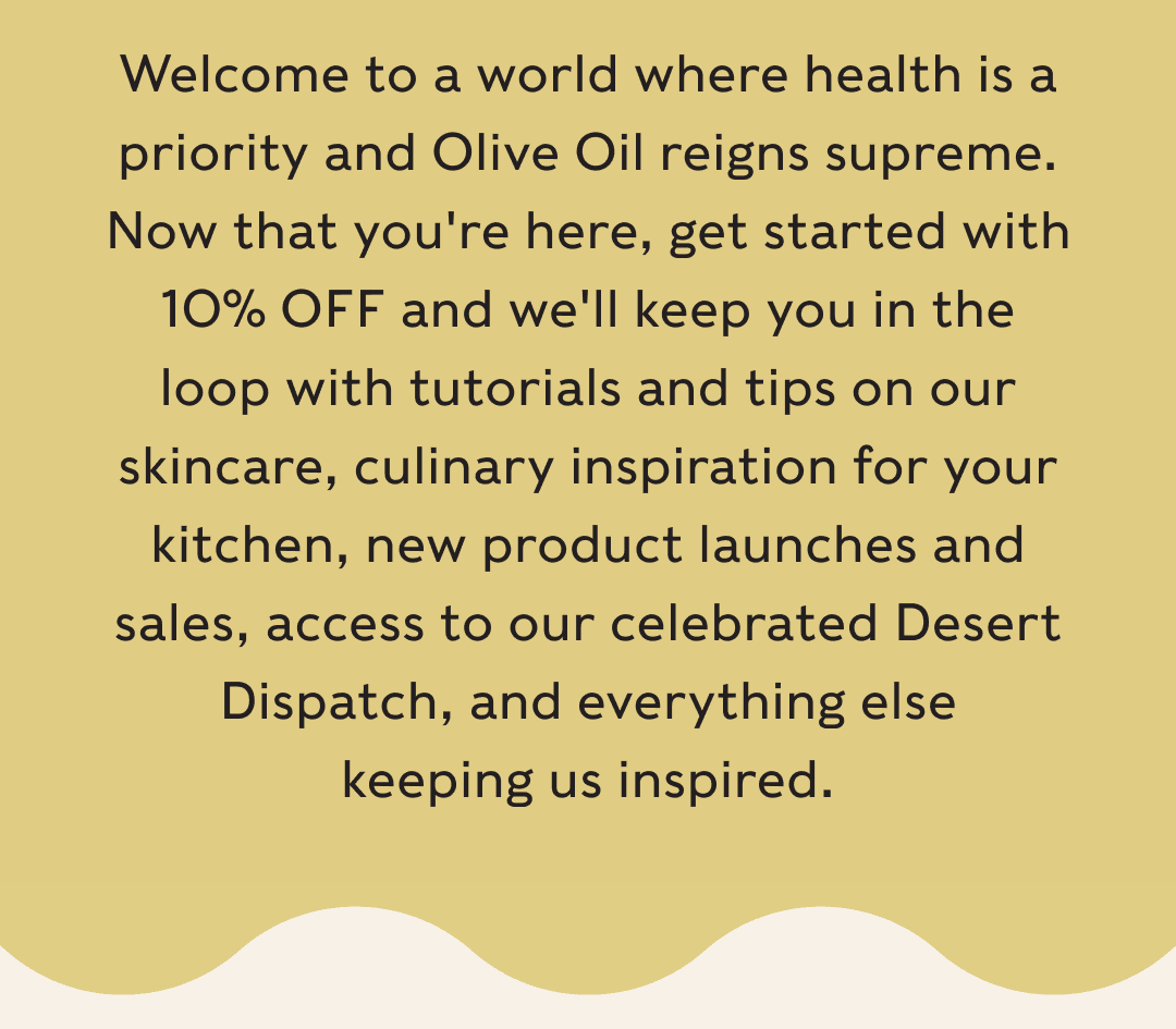 Welcome to a world where health is a priority and Olive Oil reigns supreme. Now that you're here, get started with 10% OFF and we'll keep you in the loop with tutorials and tips on our skincare, culinary inspiration for your kitchen, new product launches and sales, access to our celebrated Desert Dispatch, and everything else keeping us inspired.