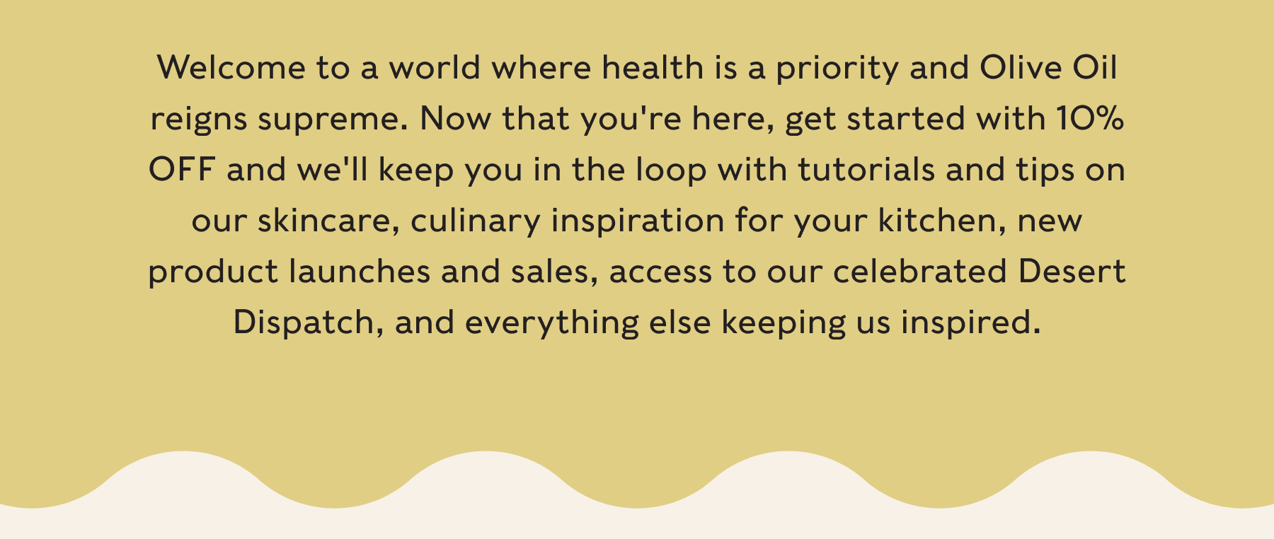 Welcome to a world where health is a priority and Olive Oil reigns supreme. Now that you're here, get started with 10% OFF and we'll keep you in the loop with tutorials and tips on our skincare, culinary inspiration for your kitchen, new product launches and sales, access to our celebrated Desert Dispatch, and everything else keeping us inspired.