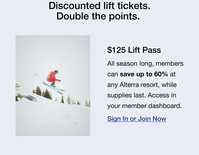 Discounted lift tickets. Double the points. $125 Lift Pass All season long, members can save up to 60% at any Alterra resort, while supplies last. Access in your member dashboard.Sign In or Join Now