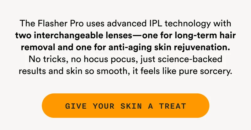 The Flasher Pro uses advanced IPL technology with two interchangeable lenses—one for long-term hair removal and one for anti-aging skin rejuvenation. No tricks, no hocus pocus, just science-backed results and skin so smooth, it feels like pure sorcery. - GIVE YOUR SKIN A TREAT