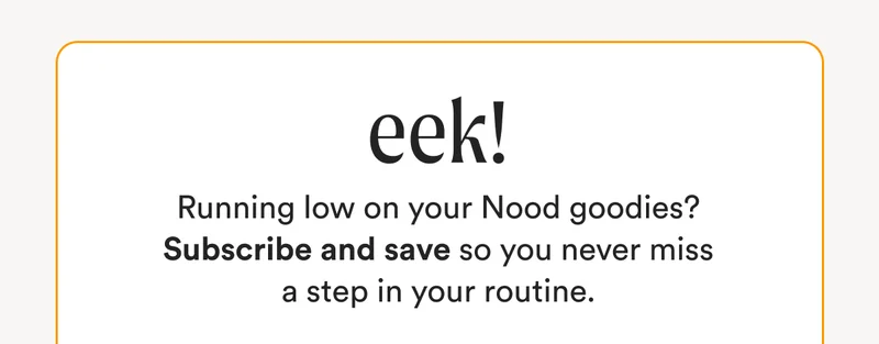 EEK! - Running low on your Nood goodies? Subscribe and save so you never miss a step in your routine.