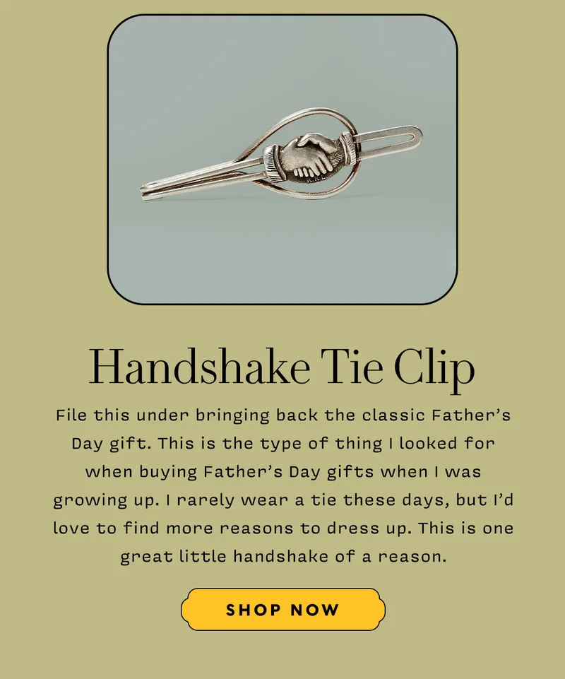 HANDSHAKE TIE CLIP     File this under bringing back the classic Father’s Day gift. This is the type of thing I looked for when buying Father’s Day gifts when I was growing up. I rarely wear a tie these days, but I’d love to find more reasons to dress up. This is one great little handshake of a reason.      SHOP NOW