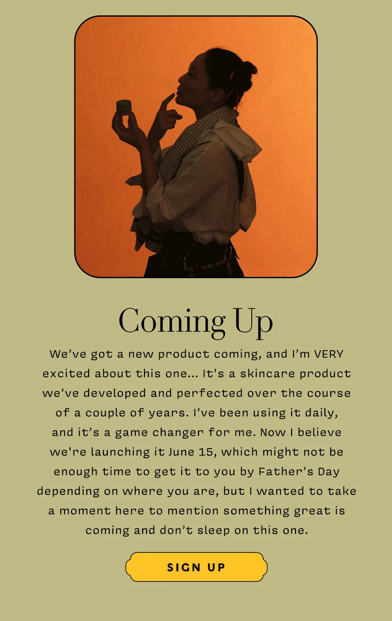 COMING UP We’ve got a new product coming, and I’m VERY excited about this one… It's a skincare product we’ve developed and perfected over the course of a couple of years. I've been using it daily, and it’s a game changer for me. Now I believe we're launching it June 15, which might not be enough time to get it to you by Father’s Day depending on where you are, but I wanted to take a moment here to mention something great is coming and don’t sleep on this one.
