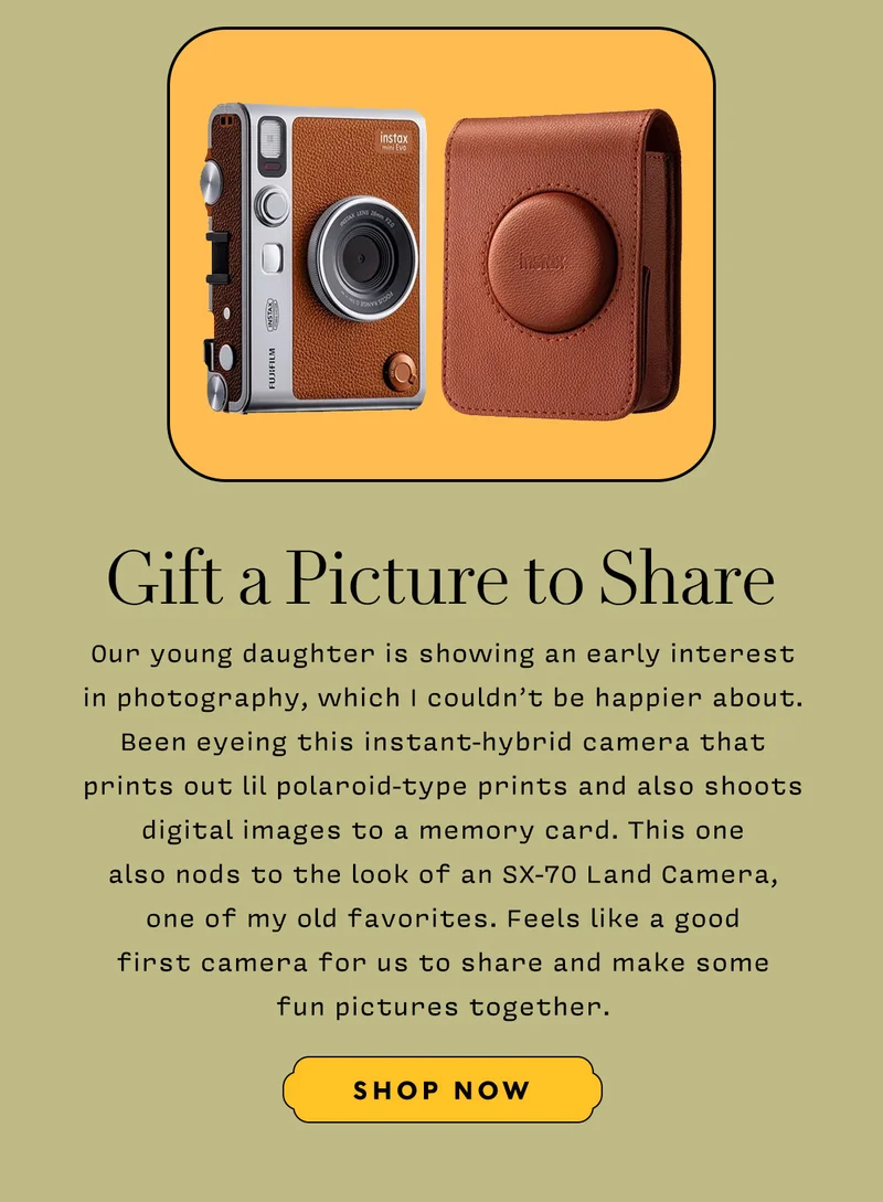 GIFT A PICTURE TO SHARE    Our young daughter is showing an early interest in photography, which I couldn’t be happier about. Been eyeing this instant-hybrid camera that prints out lil polaroid-type prints and also shoots digital images to a memory card. This one also nods to the look of an SX-70 Land Camera, one of my old favorites. Feels like a good first camera for us to share and make some fun pictures together.     SHOP NOW