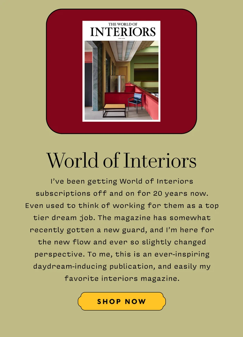 WORLD OF INTERIORS    I’ve been getting World of Interiors subscriptions off and on for 20 years now. Even used to think of working for them as a top tier dream job. The magazine has somewhat recently gotten a new guard, and I’m here for the new flow and ever so slightly changed perspective. To me, this is an ever-inspiring daydream-inducing publication, and easily my favorite interiors magazine.     SHOP NOW