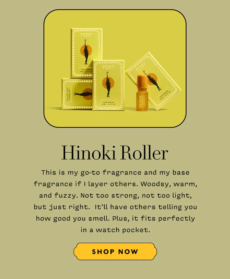 HINOKI ROLLER    This is my go-to fragrance and my base fragrance if I layer others. Woodsy, warm, and fuzzy. Not too strong, not too light, but just right.  It’ll have others telling you how good you smell. Plus, it fits perfectly in a watch pocket.    SHOP NOW