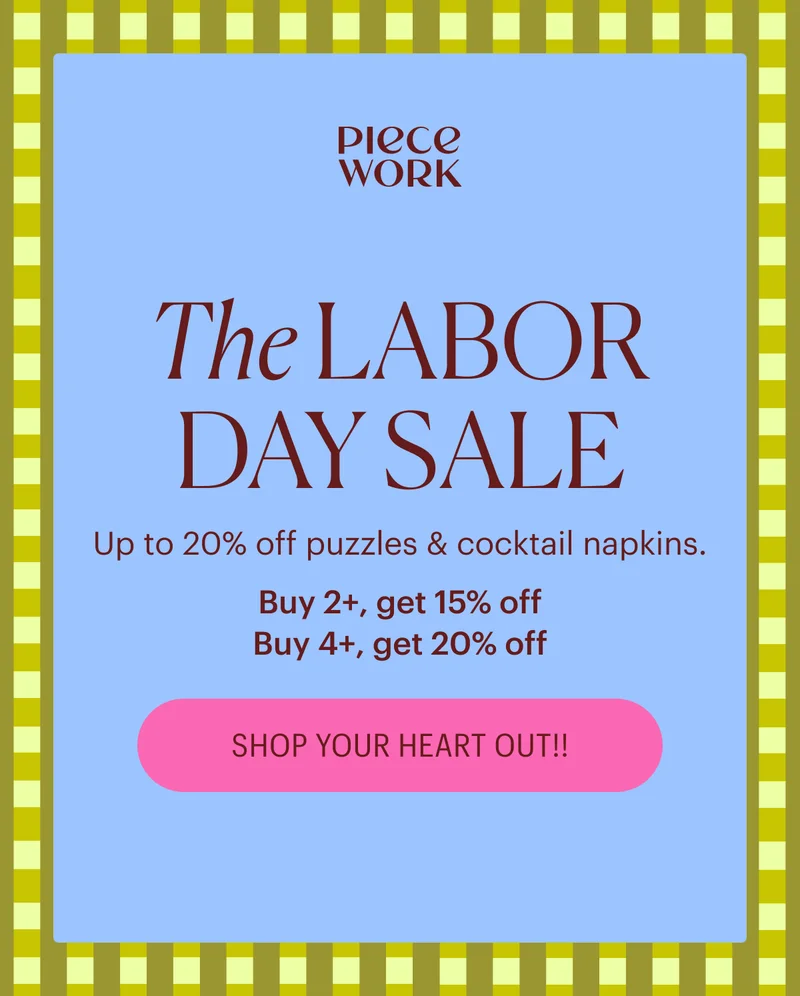 Piecework: The Labor Day Sale - Up to 20% off PUZZLES & COCKTAIL NAPKINS. Buy 2+, get 15% off Buy 4+, get 20% off SHOP YOUR HEART OUT!!