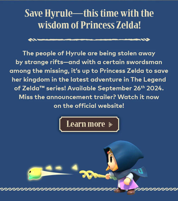 Save Hyrule—this time with the wisdom of Princess Zelda! The people of Hyrule are being stolen away by strange rifts—and with a certain swordsman among the missing, it's up to Princess Zelda to save her kingdom in the latest adventure in The Legend of Zelda series! Available September 26th 2024. Miss the announcement trailer? Watch it now on the official website! Learn more.