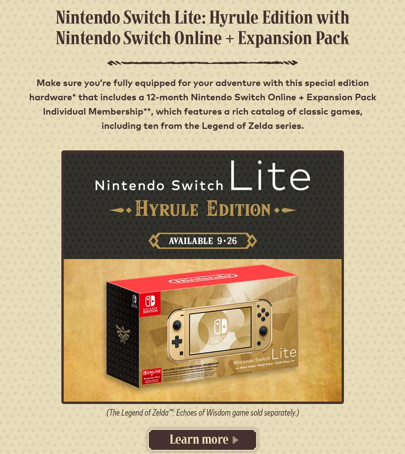 Nintendo Switch Lite: Hyrule Edition with Nintendo Switch Online + Expansion Pack. Make sure you're fully equipped for your adventure with this special edition hardware* that includes a 12-month Nintendo Switch Online + Expansion Pack Individual Membership**, which features a rich catalog of classic games, including ten from the Legend of Zelda series. Nintendo Switch Lite Hyrule Edition available 9-26. (The Legend of Zelda: Echoes of Wisdom game sold separately.) Learn more.