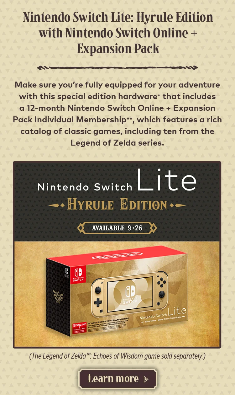 Nintendo Switch Lite: Hyrule Edition with Nintendo Switch Online + Expansion Pack. Make sure you're fully equipped for your adventure with this special edition hardware* that includes a 12-month Nintendo Switch Online + Expansion Pack Individual Membership**, which features a rich catalog of classic games, including ten from the Legend of Zelda series. Nintendo Switch Lite Hyrule Edition available 9-26. (The Legend of Zelda: Echoes of Wisdom game sold separately.) Learn more.