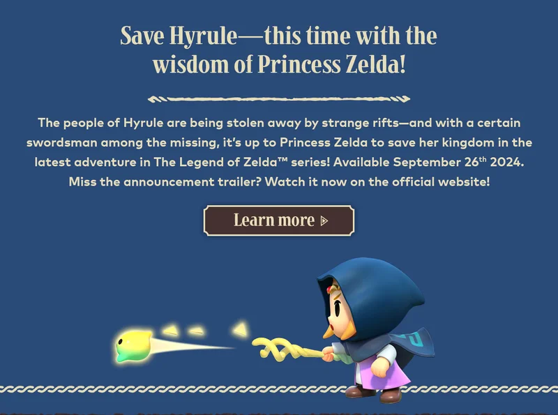 Save Hyrule—this time with the wisdom of Princess Zelda! The people of Hyrule are being stolen away by strange rifts—and with a certain swordsman among the missing, it's up to Princess Zelda to save her kingdom in the latest adventure in The Legend of Zelda series! Available September 26th 2024. Miss the announcement trailer? Watch it now on the official website! Learn more.