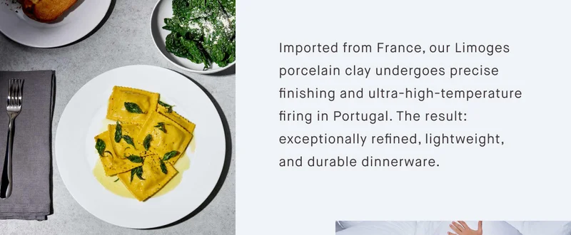 Imported from France, our Limoges porcelain clay undergoes precise finishing and ultra-high-temperature firing in Portugal. The result: exceptionally refined, lightweight, and durable dinnerware.