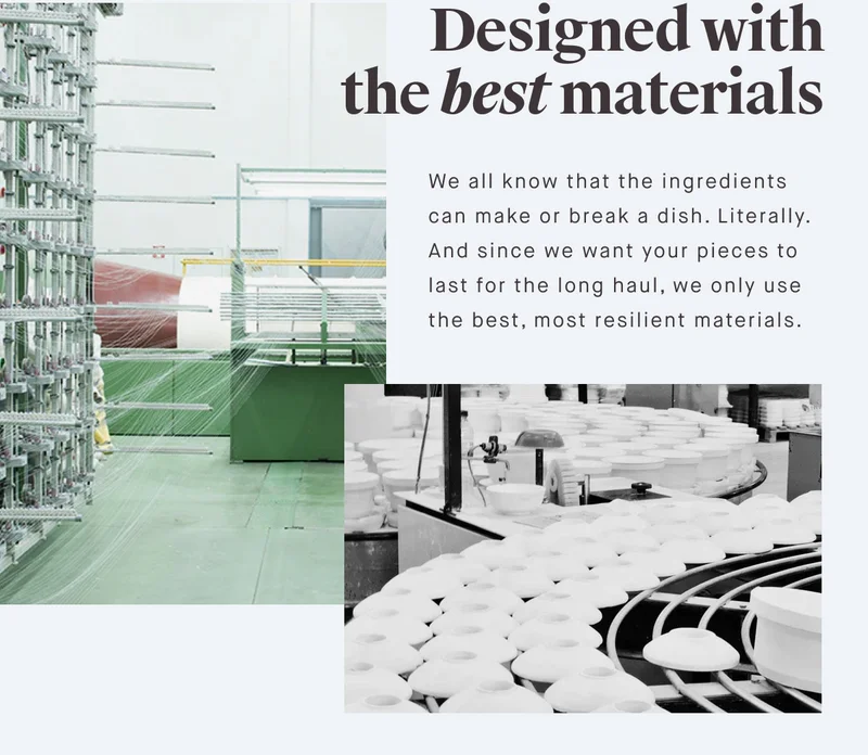 Designed with the best materials We all know that the ingredients can make or break a dish. Literally. And since we want your pieces to last for the long haul, we only use the best, most resilient materials.