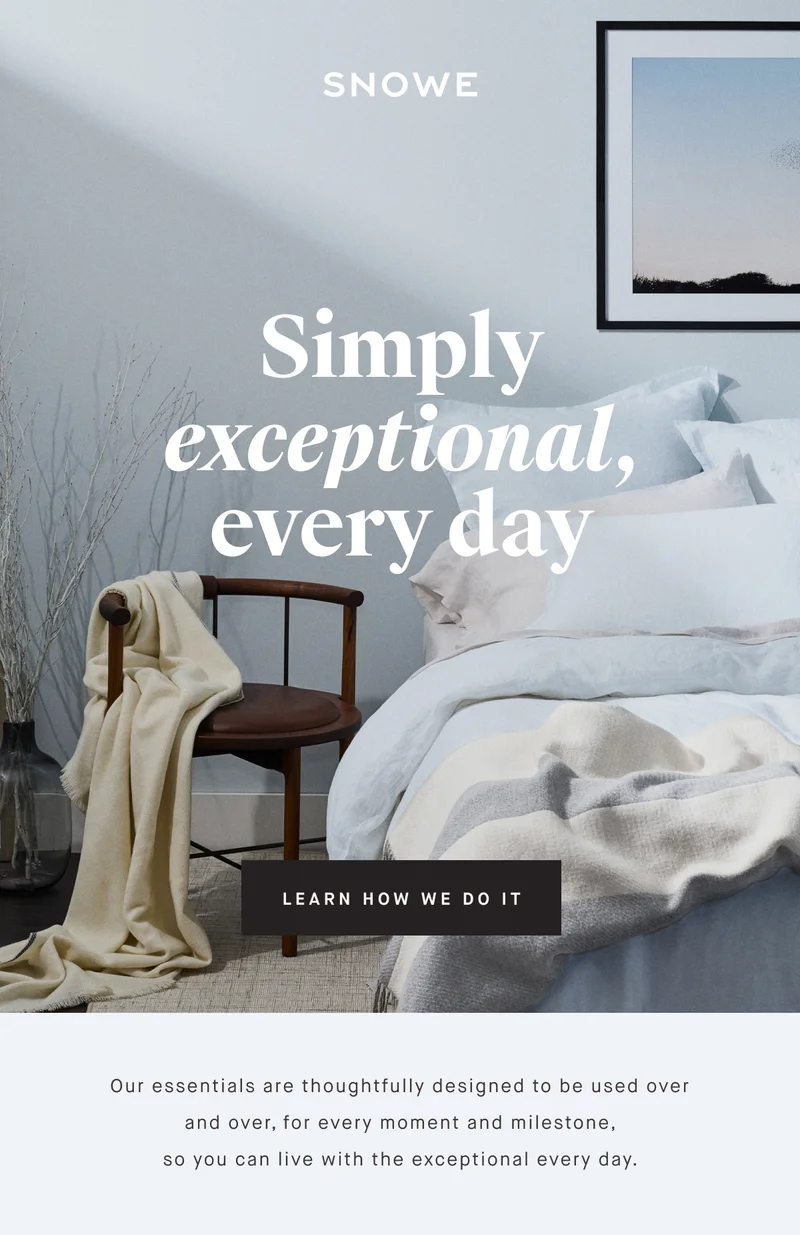 Simply exceptional, every day LEARN HOW WE DO IT Our essentials are thoughtfully designed to be used over and over, for every moment and milestone, so you can live with the exceptional every day.