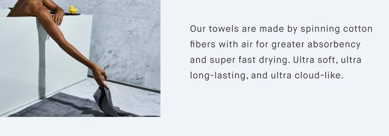 Our towels are made by spinning cotton fibers with air for greater absorbency and super fast drying. Ultra soft, ultra long-lasting, and ultra cloud-like.