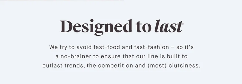 Designed to last We try to avoid fast-food and fast-fashion – so it’s a no-brainer to ensure that our line is built to outlast trends, the competition and (most) clutsiness.