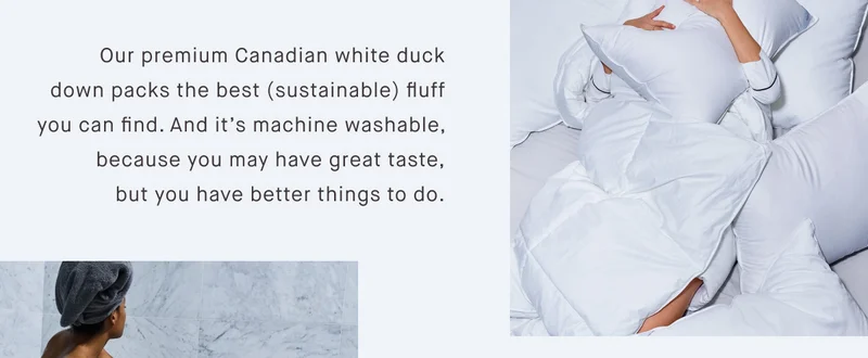 Our premium Canadian white duck down packs the best (sustainable) fluff you can find. And it’s machine washable, because you may have great taste, but you have better things to do.