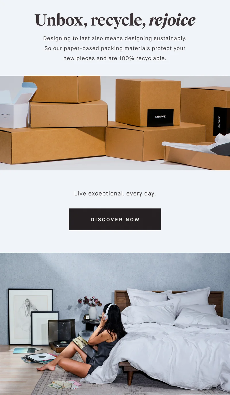 Unbox, recycle, rejoice Designing to last also means designing sustainably. So our paper-based packing materials protect your new pieces and are 100% recyclable. Live exceptional, every day. DISCOVER NOW