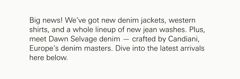 Big news! We’ve got new denim jackets, western shirts, and a whole lineup of new jean washes. Plus, meet Dawn Selvage denim — crafted by Candiani, Europe’s denim masters. Dive into the latest arrivals here below.