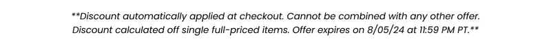 **Discount automatically applied at checkout. Cannot be combined with any other offer. Discount calculated off single full-priced items. Offer expired on 8/05/24 at 11:59 PM PT.**