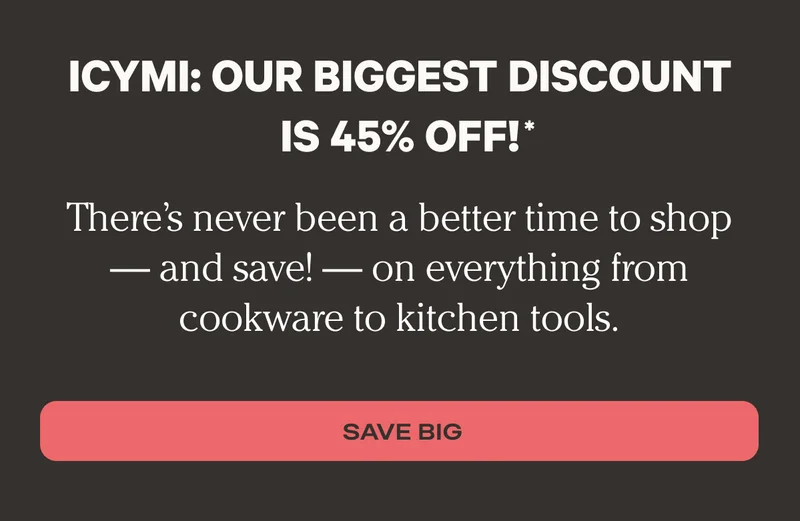 ICYMI: Our biggest discount is 45% off. - There’s never been a better time to shop — and save! — on everything from cookware to kitchen tools - Save Big