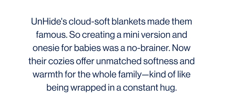 UnHide's cloud-soft blankets made them famous. So creating a mini version and onesie for babies was a no-brainer. Now their cozies offer unmatched softness and warmth for the whole family—kind of like being wrapped in a constant hug.