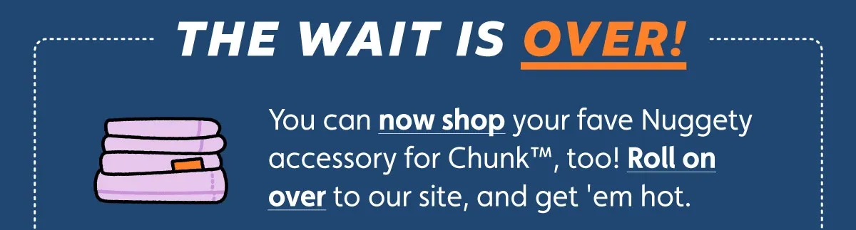 The wait is over! You can now shop your fave Nuggety accessory for Chunk, too! Roll on over to our site, and get 'em hot.