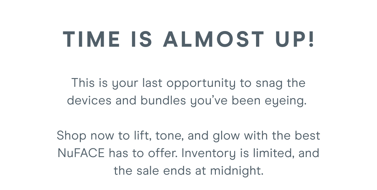 Time is almost up! This is your last opportunity to snag the devices and bundles you’ve been eyeing. Shop now to lift, tone, and glow with the best NuFACE has to offer. Inventory is limited, and the sale ends at midnight.