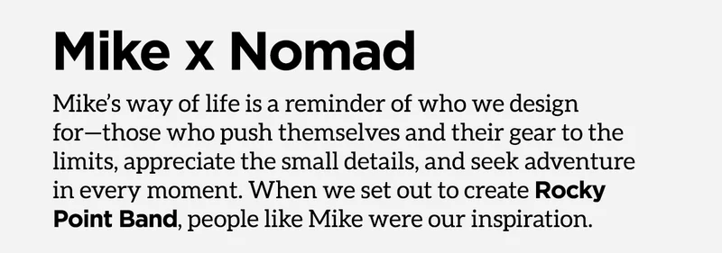 Mike x Nomad. Mike's way of life is a reminder of who we design for - those who push themselves and their gear to the limits, appreciate the small details, and seek adventure in every moment. When we set out to create Rocky Point Band, people like Mike were our inspiration.