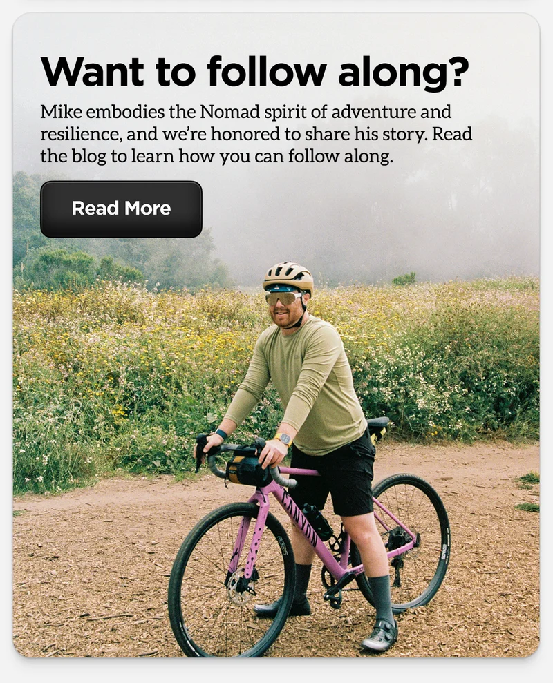 Want to follow along? Mike embodies the Nomad spirit of adventure and resilience, and we're honored to share his story. Read the blog to learn how you can follow along. Read more.