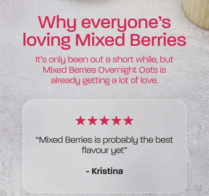 Why everyone's loving Mixed Berries. It’s only been out a short while, but Mixed Berries Overnight Oats is already getting a lot of love.  “Mixed Berries is probably the best flavour yet” - Kristina