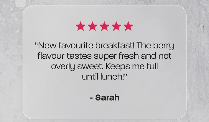 “New favourite breakfast! The berry flavour tastes super fresh and not overly sweet. Keeps me full until lunch!” - Sarah
