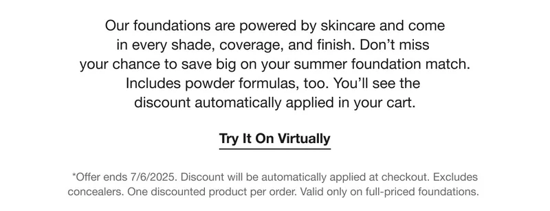 Our foundations are powered by skincare and come in every shade, coverage, and finish. Don't miss your chance to save big on your summer foundation match. Includes powder formulas, too. You'll see the discount automatically applied in your cart. Try It On Virtually *Offer ends 7/6/2025. Discount will be automatically applied at checkout. Excludes concealers. One discounted product per order. Valid only on full-priced foundations.
