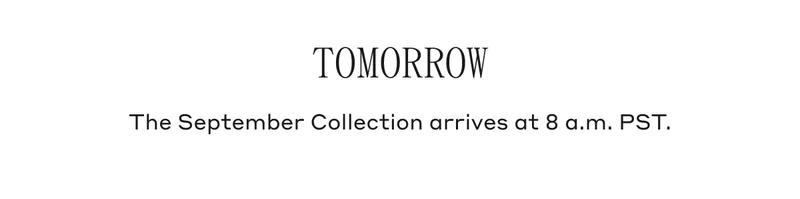 TOMORROW The September Collection arrives at 8 a.m. PST.